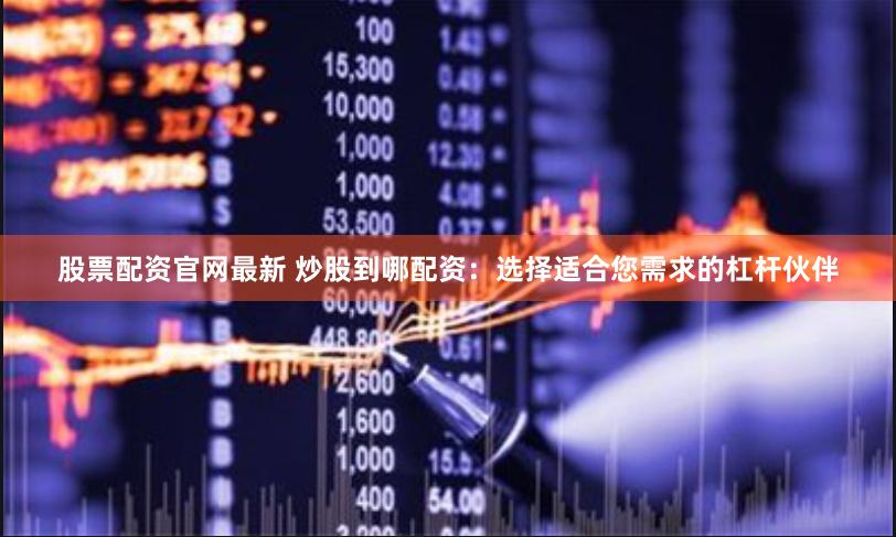 股票配资官网最新 炒股到哪配资：选择适合您需求的杠杆伙伴