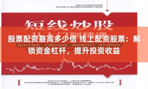 股票配资最高多少倍 线上配资股票：解锁资金杠杆，提升投资收益