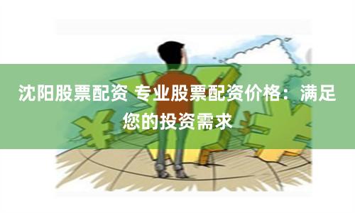 沈阳股票配资 专业股票配资价格：满足您的投资需求