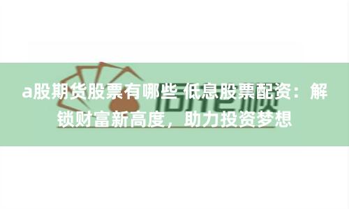 a股期货股票有哪些 低息股票配资：解锁财富新高度，助力投资梦想