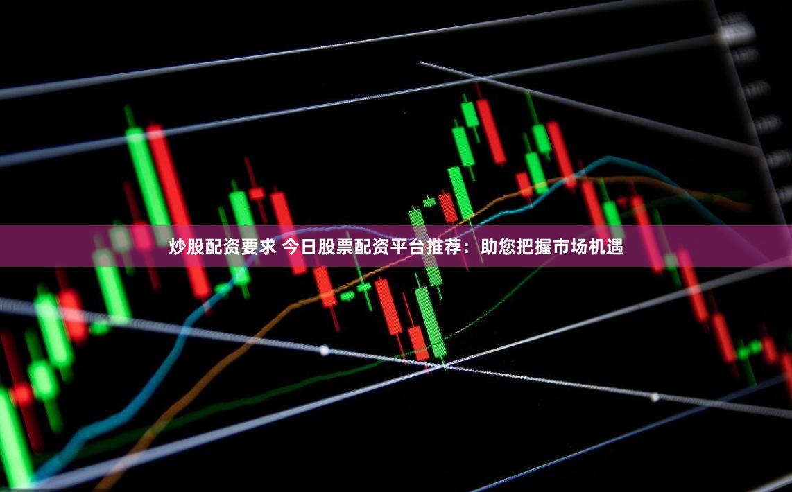炒股配资要求 今日股票配资平台推荐：助您把握市场机遇