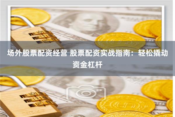 场外股票配资经营 股票配资实战指南：轻松撬动资金杠杆