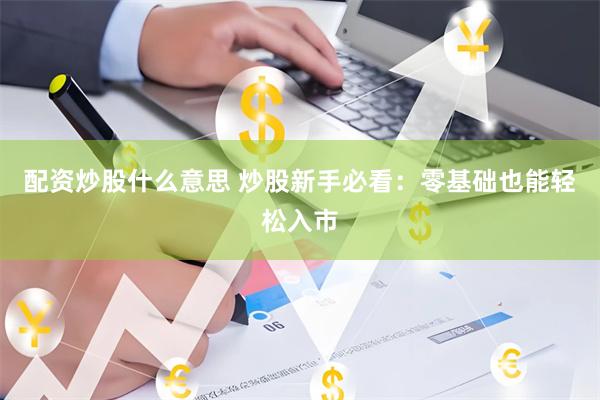 配资炒股什么意思 炒股新手必看：零基础也能轻松入市