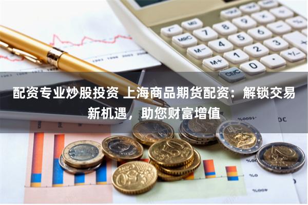 配资专业炒股投资 上海商品期货配资：解锁交易新机遇，助您财富增值