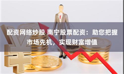 配资网络炒股 南宁股票配资：助您把握市场先机，实现财富增值