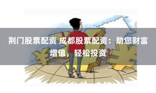 荆门股票配资 成都股票配资：助您财富增值，轻松投资