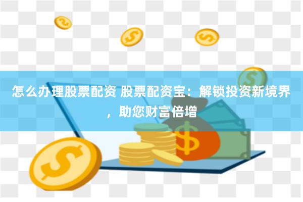 怎么办理股票配资 股票配资宝：解锁投资新境界，助您财富倍增