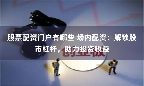 股票配资门户有哪些 场内配资：解锁股市杠杆，助力投资收益