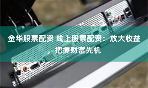 金华股票配资 线上股票配资：放大收益，把握财富先机