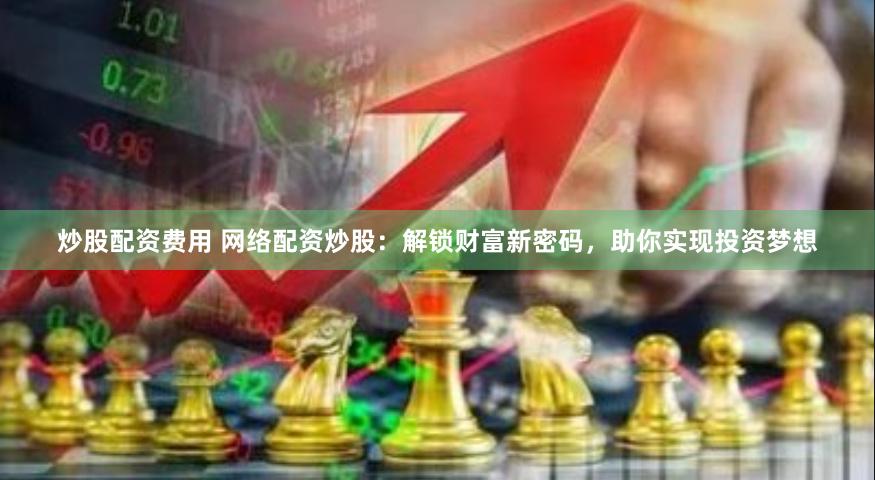 炒股配资费用 网络配资炒股：解锁财富新密码，助你实现投资梦想