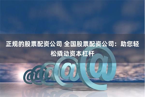 正规的股票配资公司 全国股票配资公司：助您轻松撬动资本杠杆
