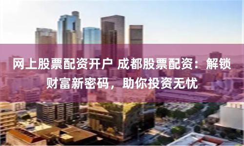 网上股票配资开户 成都股票配资：解锁财富新密码，助你投资无忧