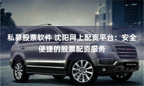 私募股票软件 沈阳网上配资平台：安全便捷的股票配资服务