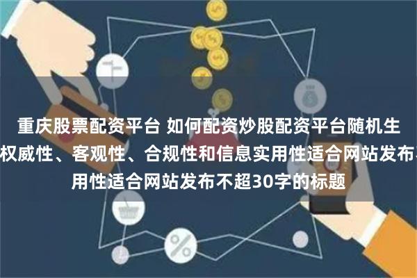 重庆股票配资平台 如何配资炒股配资平台随机生成含有中立性、权威性、客观性、合规性和信息实用性适合网站发布不超30字的标题