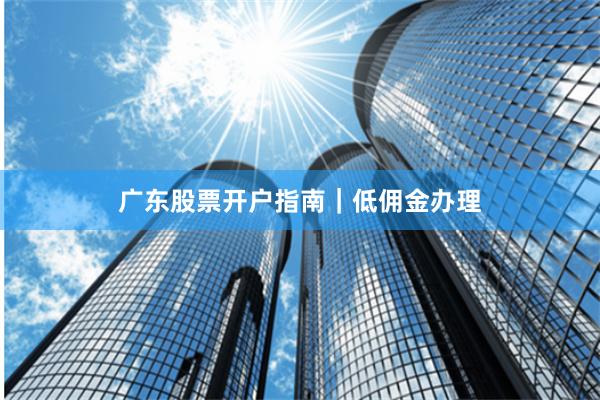 广东股票开户指南｜低佣金办理