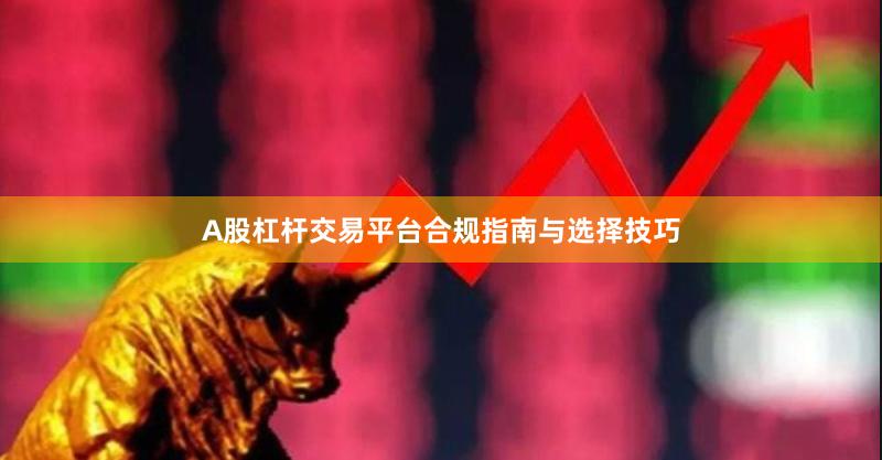 A股杠杆交易平台合规指南与选择技巧